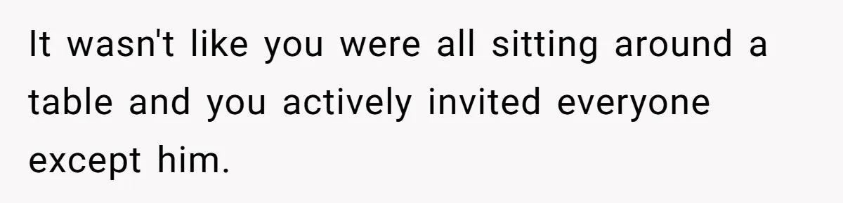 It wasn't like you were all sitting around a table and you actively invited everyone except him.