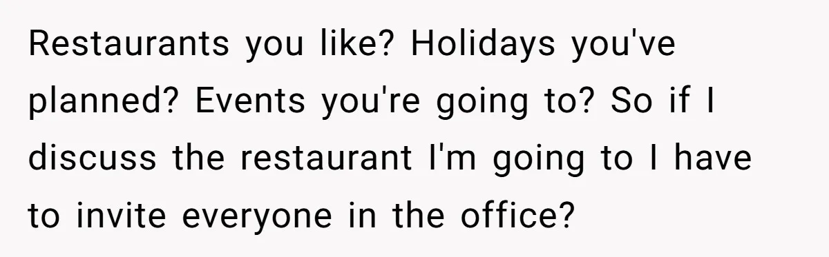 Restaurants you like? Holidays you've planned? Events you're going to? So if I discuss the restaurant I'm going to I have to invite everyone in the office?