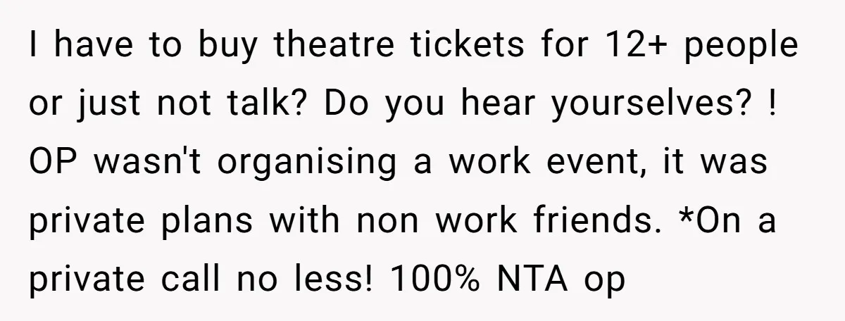 I have to buy theatre tickets for 12+ people or just not talk? Do you hear yourselves? ! OP wasn't organising a work event, it was private plans with non...