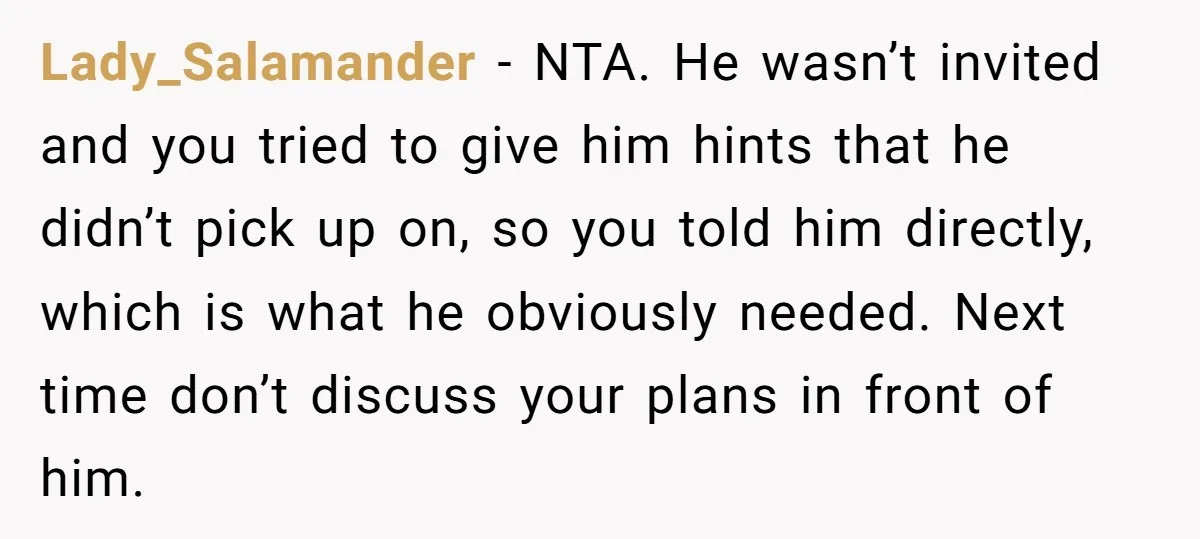 Lady_Salamander − NTA. He wasn’t invited and you tried to give him hints that he didn’t pick up on, so you told him directly, which is what he obviously needed....