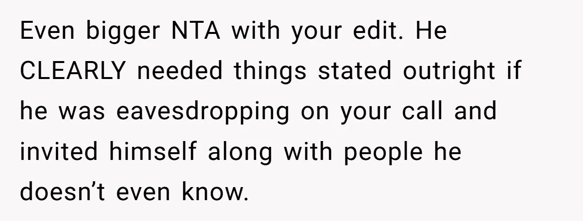 Even bigger NTA with your edit. He CLEARLY needed things stated outright if he was eavesdropping on your call and invited himself along with people he doesn’t even know.