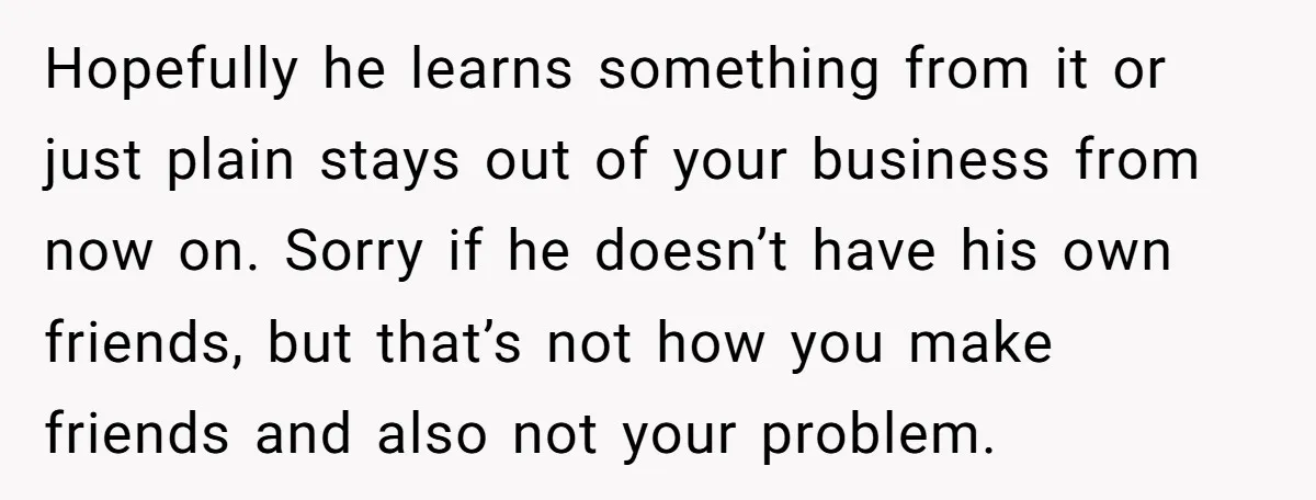 Hopefully he learns something from it or just plain stays out of your business from now on. Sorry if he doesn’t have his own friends, but that’s not how you...