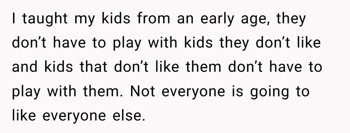 I taught my kids from an early age, they don’t have to play with kids they don’t like and kids that don’t like them don’t have to play with them....