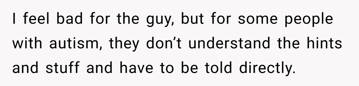 I feel bad for the guy, but for some people with autism, they don’t understand the hints and stuff and have to be told directly.