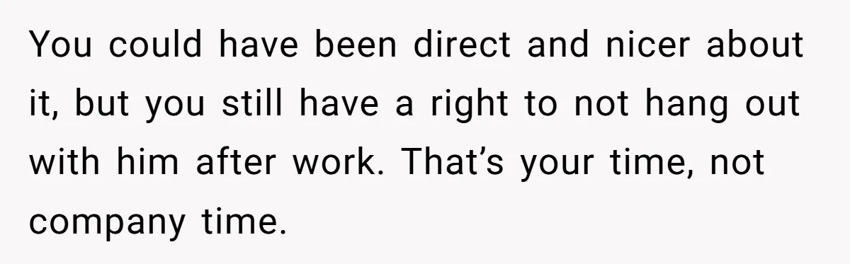 You could have been direct and nicer about it, but you still have a right to not hang out with him after work. That’s your time, not company time.