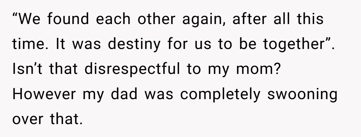 “We found each other again, after all this time. It was destiny for us to be together”. Isn’t that disrespectful to my mom? However my dad was completely swooning over...