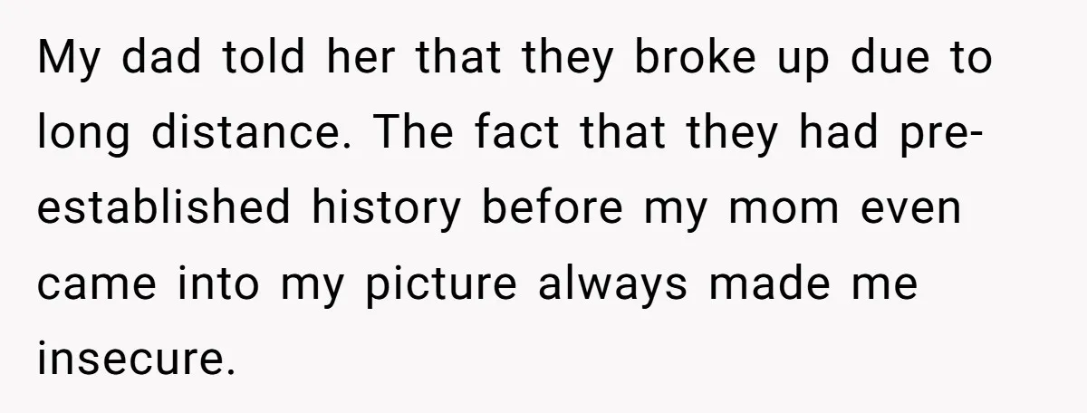 My dad told her that they broke up due to long distance. The fact that they had pre-established history before my mom even came into my picture always made me...