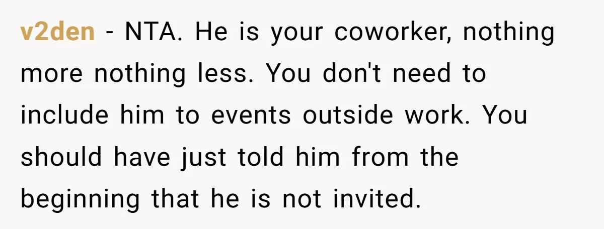 v2den − NTA. He is your coworker, nothing more nothing less. You don't need to include him to events outside work. You should have just told him from the beginning...