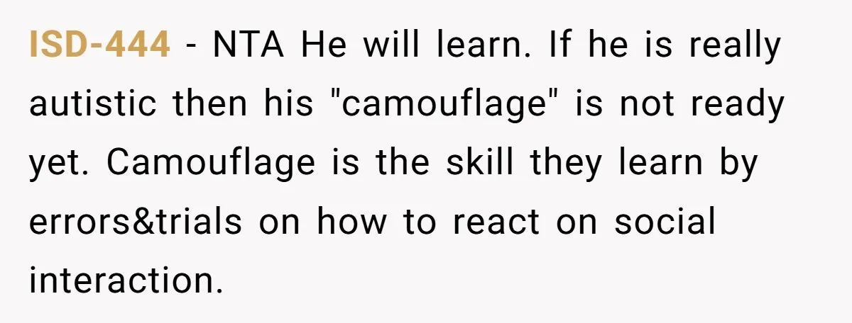 ISD-444 − NTA He will learn. If he is really autistic then his "camouflage" is not ready yet. Camouflage is the skill they learn by errors&trials on how to react...