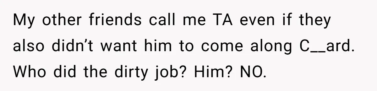 My other friends call me TA even if they also didn’t want him to come along C__ard. Who did the dirty job? Him? NO.
