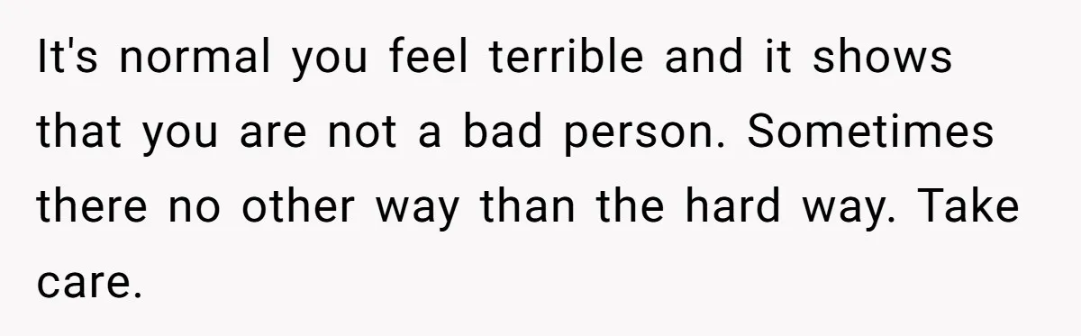 It's normal you feel terrible and it shows that you are not a bad person. Sometimes there no other way than the hard way. Take care.