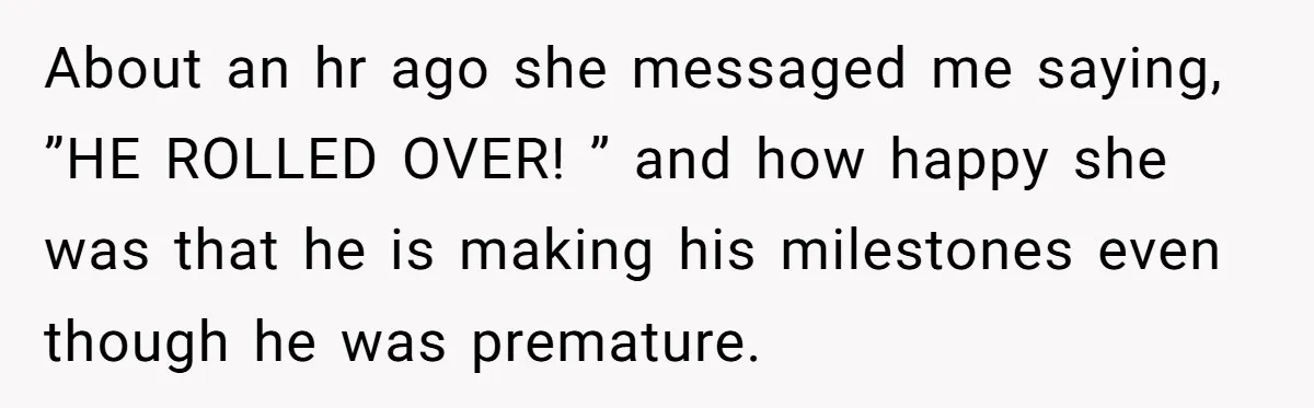 About an hr ago she messaged me saying, ”HE ROLLED OVER! ” and how happy she was that he is making his milestones even though he was premature.