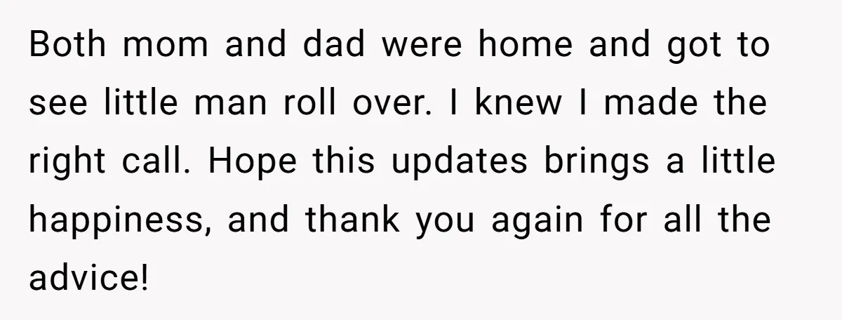 Both mom and dad were home and got to see little man roll over. I knew I made the right call. Hope this updates brings a little happiness, and thank...