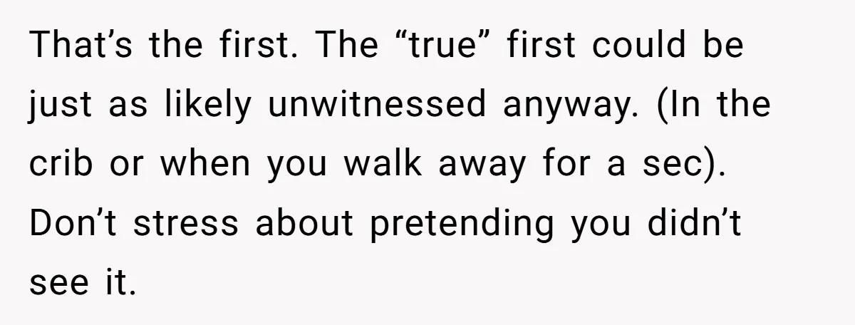 That’s the first. The “true” first could be just as likely unwitnessed anyway. (In the crib or when you walk away for a sec). Don’t stress about pretending you didn’t...