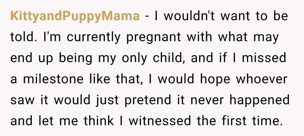 KittyandPuppyMama − I wouldn't want to be told. I'm currently pregnant with what may end up being my only child, and if I missed a milestone like that, I would...