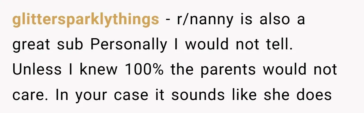 glittersparklythings − r/nanny is also a great sub Personally I would not tell. Unless I knew 100% the parents would not care. In your case it sounds like she does