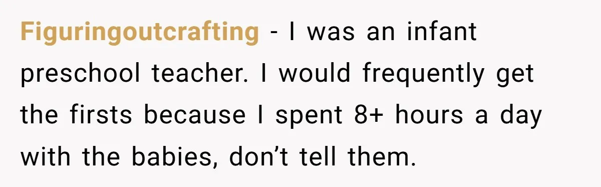 Figuringoutcrafting − I was an infant preschool teacher. I would frequently get the firsts because I spent 8+ hours a day with the babies, don’t tell them.