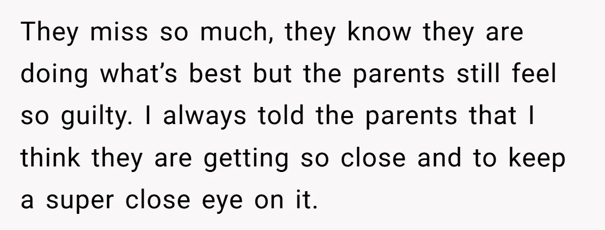 They miss so much, they know they are doing what’s best but the parents still feel so guilty. I always told the parents that I think they are getting so...