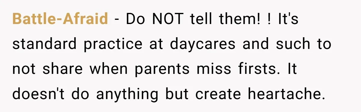 Battle-Afraid − Do NOT tell them! ! It's standard practice at daycares and such to not share when parents miss firsts. It doesn't do anything but create heartache.