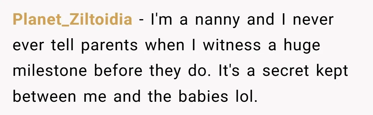 Planet_Ziltoidia − I'm a nanny and I never ever tell parents when I witness a huge milestone before they do. It's a secret kept between me and the babies lol.