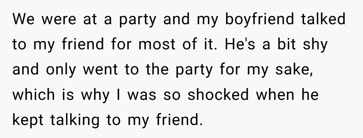 We were at a party and my boyfriend talked to my friend for most of it. He's a bit shy and only went to the party for my sake, which...
