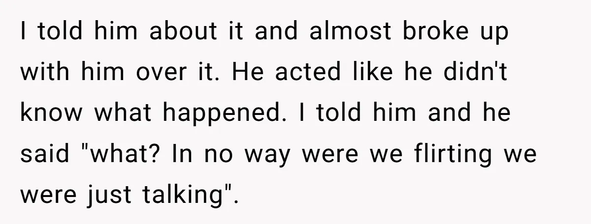 I told him about it and almost broke up with him over it. He acted like he didn't know what happened. I told him and he said "what? In no...