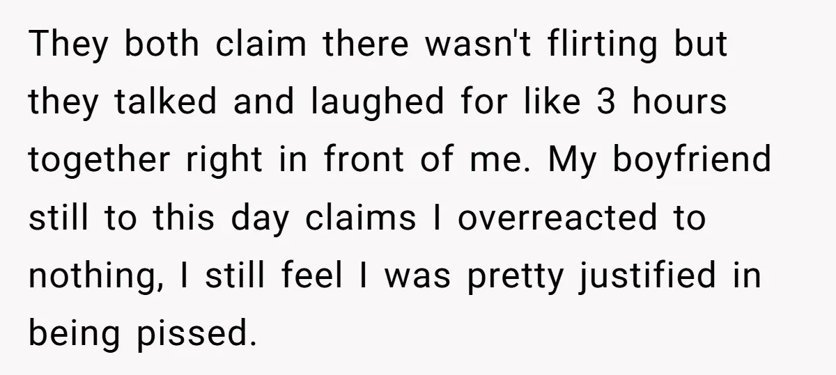 They both claim there wasn't flirting but they talked and laughed for like 3 hours together right in front of me. My boyfriend still to this day claims I overreacted...