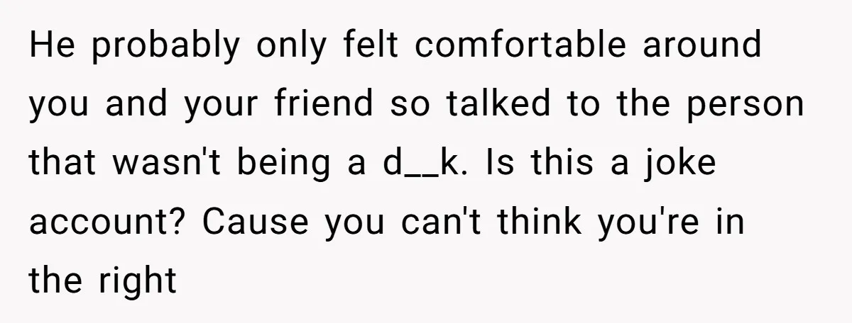 He probably only felt comfortable around you and your friend so talked to the person that wasn't being a d__k. Is this a joke account? Cause you can't think you're...