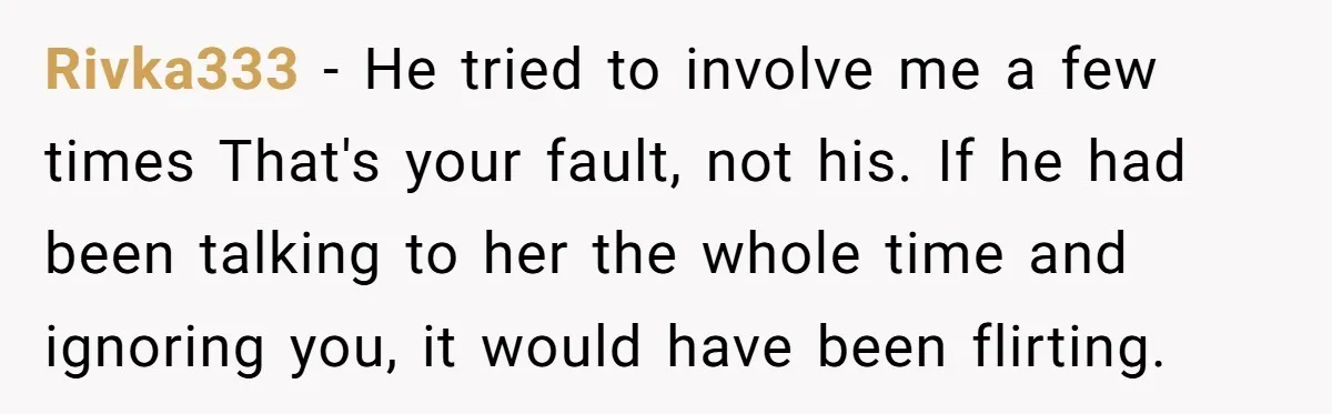 Rivka333 − He tried to involve me a few times That's your fault, not his. If he had been talking to her the whole time and ignoring you, it would...