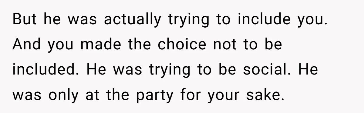 But he was actually trying to include you. And you made the choice not to be included. He was trying to be social. He was only at the party for...