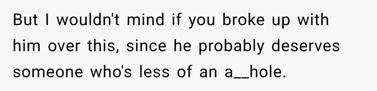 But I wouldn't mind if you broke up with him over this, since he probably deserves someone who's less of an a__hole.