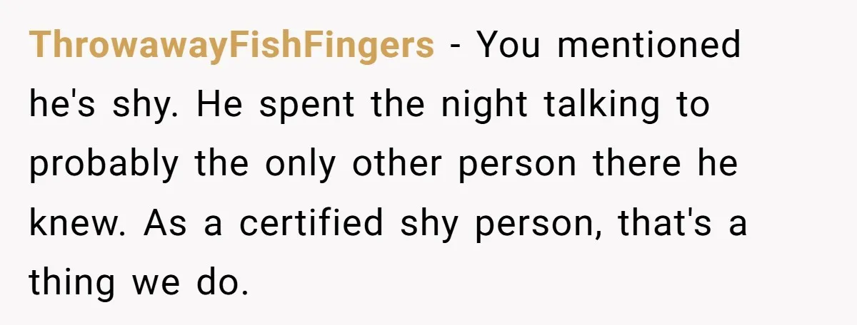 ThrowawayFishFingers − You mentioned he's shy. He spent the night talking to probably the only other person there he knew. As a certified shy person, that's a thing we do.