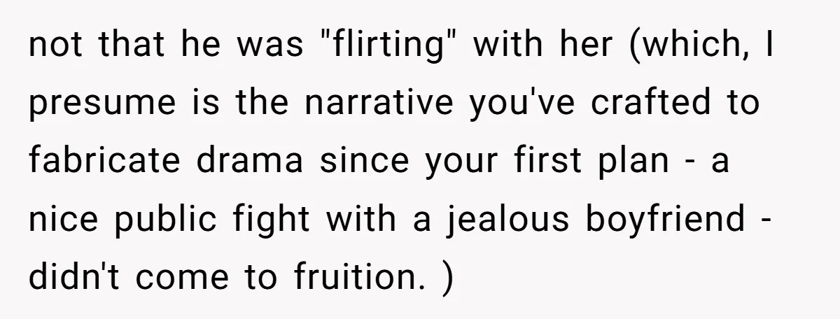 not that he was "flirting" with her (which, I presume is the narrative you've crafted to fabricate drama since your first plan - a nice public fight with a jealous...