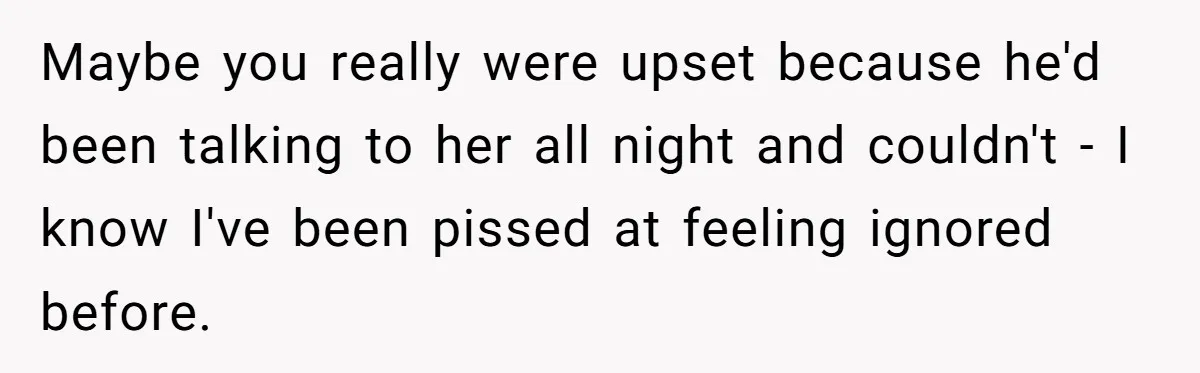 Maybe you really were upset because he'd been talking to her all night and couldn't - I know I've been pissed at feeling ignored before.