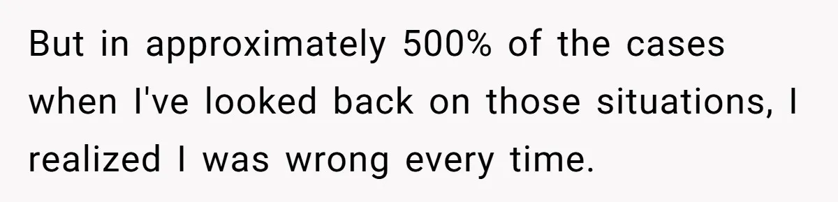 But in approximately 500% of the cases when I've looked back on those situations, I realized I was wrong every time.
