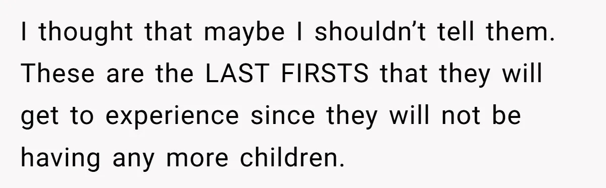 I thought that maybe I shouldn’t tell them. These are the LAST FIRSTS that they will get to experience since they will not be having any more children.