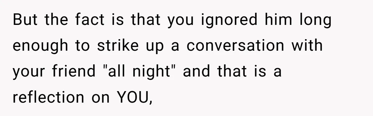But the fact is that you ignored him long enough to strike up a conversation with your friend "all night" and that is a reflection on YOU,