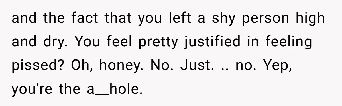 and the fact that you left a shy person high and dry. You feel pretty justified in feeling pissed? Oh, honey. No. Just. .. no. Yep, you're the a__hole.