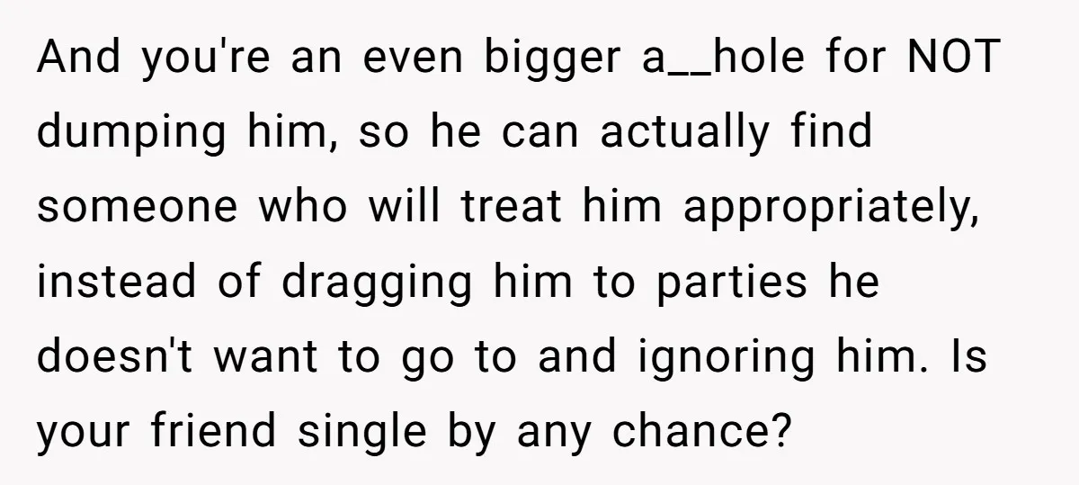 And you're an even bigger a__hole for NOT dumping him, so he can actually find someone who will treat him appropriately, instead of dragging him to parties he doesn't want...