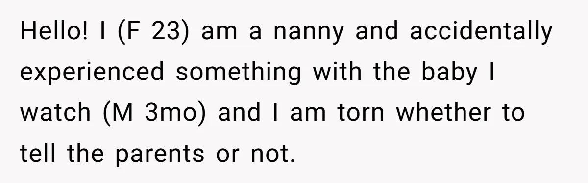 Hello! I (F 23) am a nanny and accidentally experienced something with the baby I watch (M 3mo) and I am torn whether to tell the parents or not.