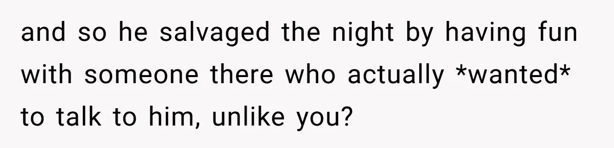 and so he salvaged the night by having fun with someone there who actually *wanted* to talk to him, unlike you?