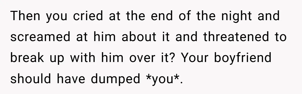 Then you cried at the end of the night and screamed at him about it and threatened to break up with him over it? Your boyfriend should have dumped *you*.