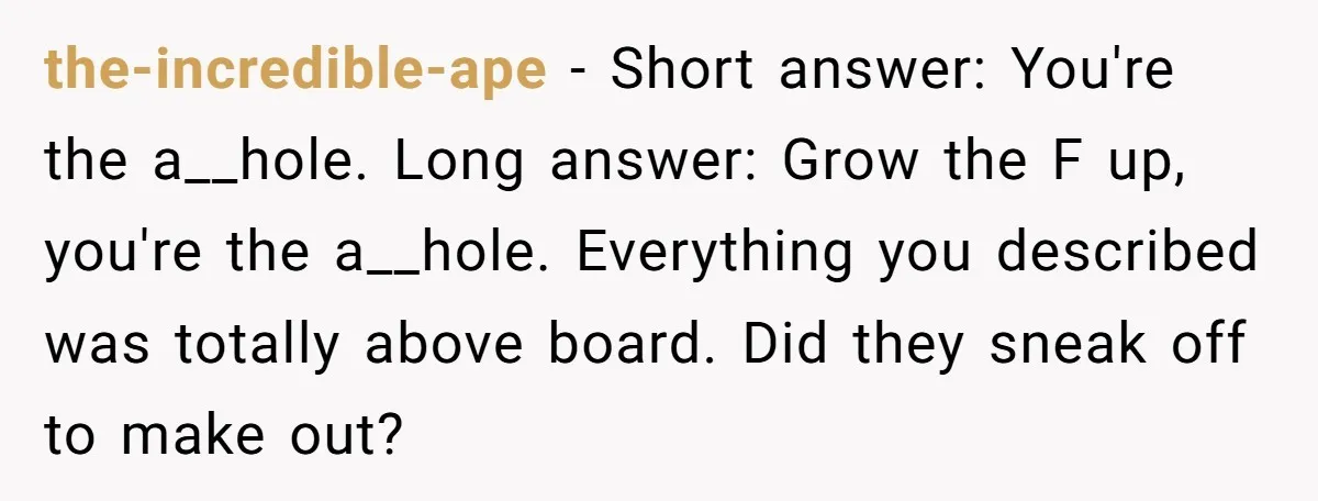 the-incredible-ape − Short answer: You're the a__hole. Long answer: Grow the F up, you're the a__hole. Everything you described was totally above board. Did they sneak off to make out?
