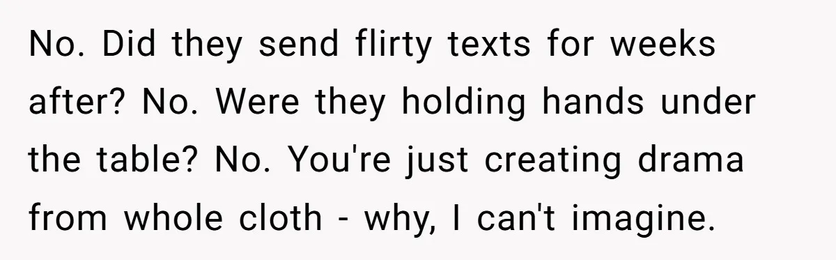 No. Did they send flirty texts for weeks after? No. Were they holding hands under the table? No. You're just creating drama from whole cloth - why, I can't imagine.