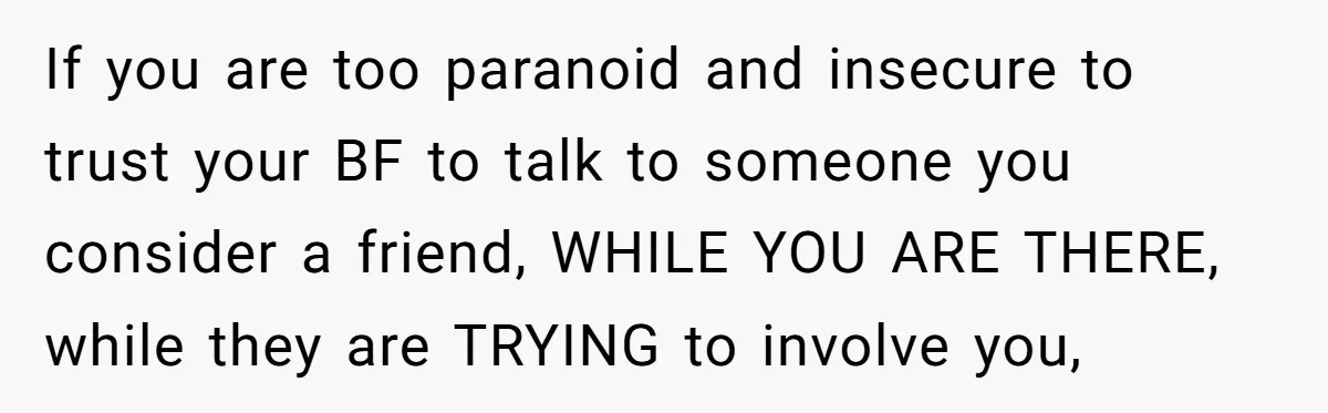 If you are too paranoid and insecure to trust your BF to talk to someone you consider a friend, WHILE YOU ARE THERE, while they are TRYING to involve you,