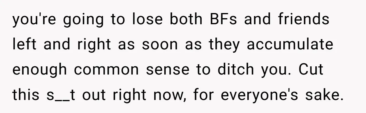 you're going to lose both BFs and friends left and right as soon as they accumulate enough common sense to ditch you. Cut this s__t out right now, for everyone's...