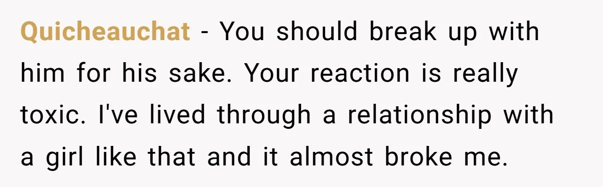 Quicheauchat − You should break up with him for his sake. Your reaction is really toxic. I've lived through a relationship with a girl like that and it almost broke...
