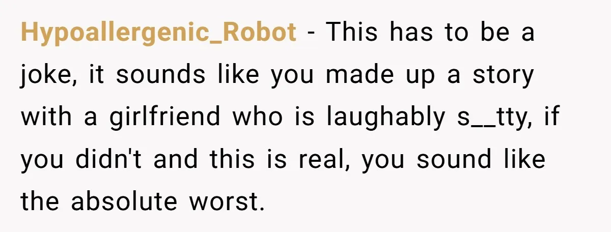 Hypoallergenic_Robot − This has to be a joke, it sounds like you made up a story with a girlfriend who is laughably s__tty, if you didn't and this is real,...