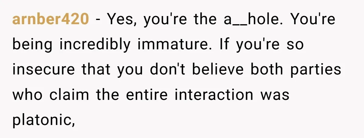 arnber420 − Yes, you're the a__hole. You're being incredibly immature. If you're so insecure that you don't believe both parties who claim the entire interaction was platonic,