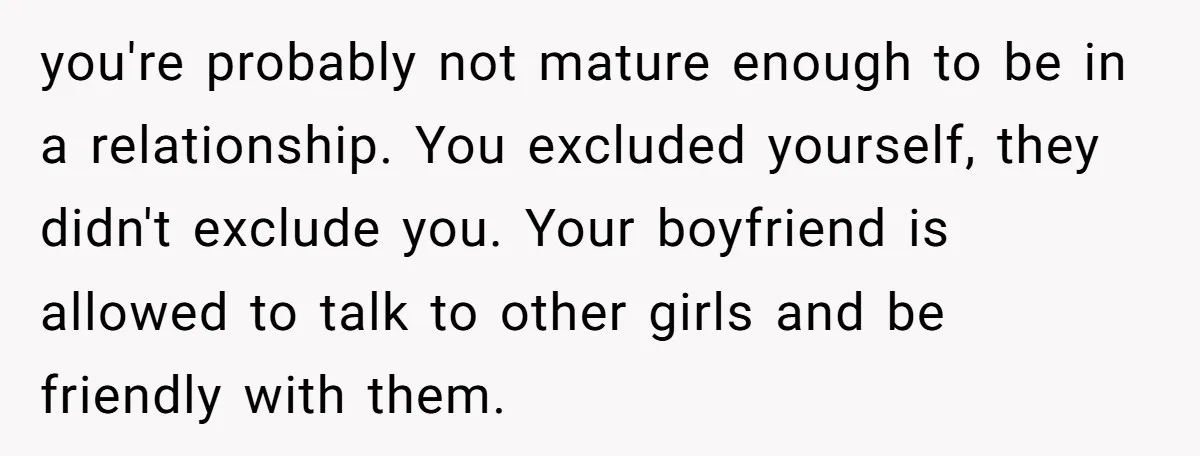 you're probably not mature enough to be in a relationship. You excluded yourself, they didn't exclude you. Your boyfriend is allowed to talk to other girls and be friendly with...